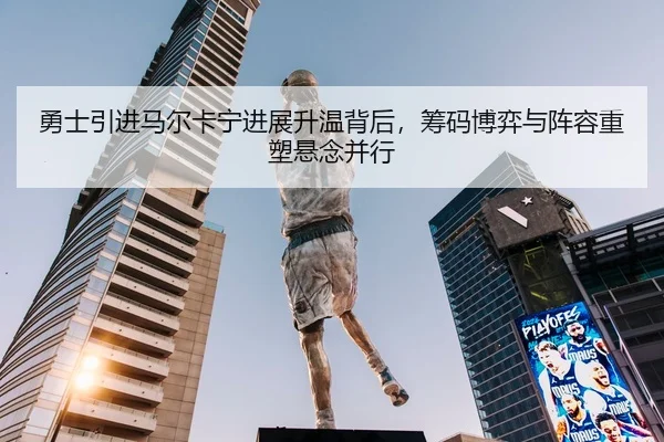 勇士引进马尔卡宁进展升温背后，筹码博弈与阵容重塑悬念并行
